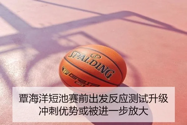 覃海洋短池赛前出发反应测试升级 冲刺优势或被进一步放大