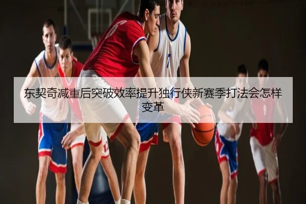东契奇减重后突破效率提升独行侠新赛季打法会怎样变革